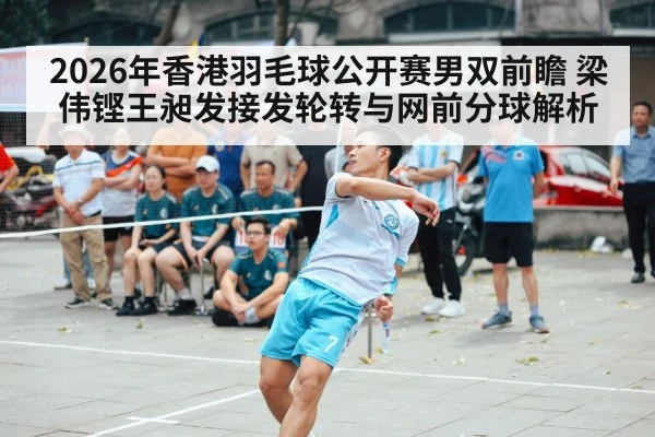 2026年香港羽毛球公开赛男双前瞻 梁伟铿王昶发接发轮转与网前分球解析